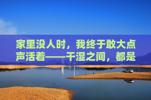 家里没人时，我终于敢大点声活着——干湿之间，都是最真实的我，家里没人时，我终于敢大点声活成真实的自己