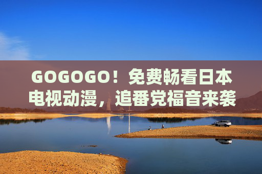 GOGOGO!免费畅看日本电视动漫,追番党福音来袭,GOGOGO!免费畅看日本电视动漫,追番党福音 GOGOGO!免费畅看日本电视动漫,追番党福音来袭,GOGOGO!免费畅看日本电视动漫,追番党福音