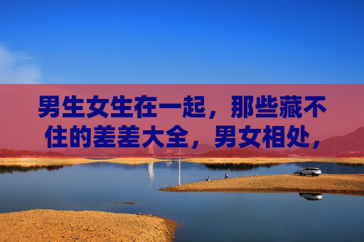 男生女生在一起，那些藏不住的差差大全，男女相处，藏不住的差差大全