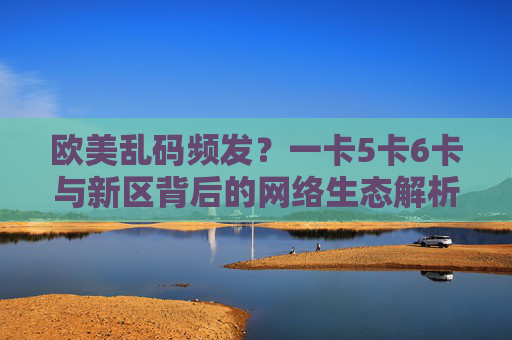 欧美乱码频发?一卡5卡6卡与新区背后的网络生态解析,欧美网络乱码频发,卡类与新区背后的生态解析 欧美乱码频发?一卡5卡6卡与新区背后的网络生态解析,欧美网络乱码频发,卡类与新区背后的生态解析