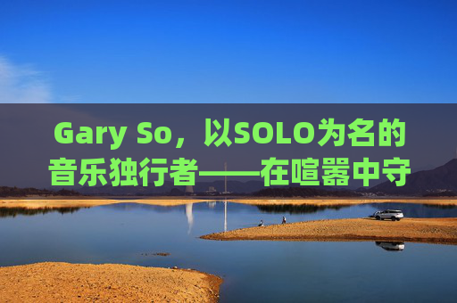 Gary So,以SOLO为名的音乐独行者——在喧嚣中守护内心的旋律,Gary So,SOLO独行者,喧嚣守护内心旋律 Gary So,以SOLO为名的音乐独行者——在喧嚣中守护内心的旋律,Gary So,SOLO独行者,喧嚣守护内心旋律
