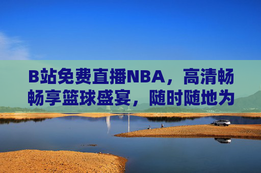 B站免费直播NBA，高清畅畅享篮球盛宴，随时随地为热爱加冕！B站免费直播NBA，高清畅享，为热爱加冕！