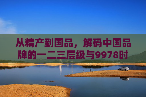 从精产到国品,解码中国品牌的一二三层级与9978时代密码,解码中国品牌一二三层级,从精产到国品的9978时代密码 从精产到国品,解码中国品牌的一二三层级与9978时代密码,解码中国品牌一二三层级,从精产到国品的9978时代密码