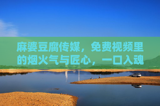 麻婆豆腐传媒,免费视频里的烟火气与匠心,一口入魂的美食盛宴,麻婆豆腐传媒免费视频,烟火气匠心,一口入魂美食盛宴 麻婆豆腐传媒,免费视频里的烟火气与匠心,一口入魂的美食盛宴,麻婆豆腐传媒免费视频,烟火气匠心,一口入魂美食盛宴