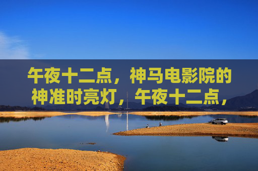 午夜十二点,神马电影院的神准时亮灯,午夜十二点,神马电影院神准时亮灯 午夜十二点,神马电影院的神准时亮灯,午夜十二点,神马电影院神准时亮灯