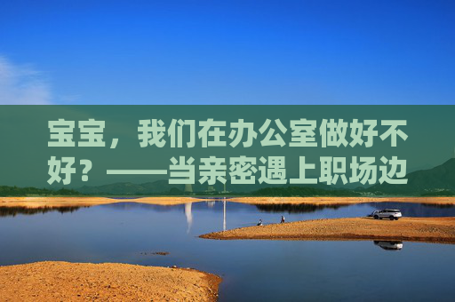 宝宝,我们在办公室做好不好?——当亲密遇上职场边界,亲密与职场边界,办公室的宝宝难题 宝宝,我们在办公室做好不好?——当亲密遇上职场边界,亲密与职场边界,办公室的宝宝难题