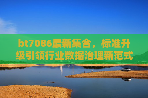 bt7086最新集合,标准升级引领行业数据治理新范式,bt7086标准升级最新版 引领行业数据治理新范式 bt7086最新集合,标准升级引领行业数据治理新范式,bt7086标准升级最新版 引领行业数据治理新范式