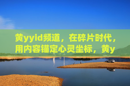 黄yyid频道,在碎片时代,用内容锚定心灵坐标,黄yyid频道,在碎片时代锚定心灵坐标 黄yyid频道,在碎片时代,用内容锚定心灵坐标,黄yyid频道,在碎片时代锚定心灵坐标