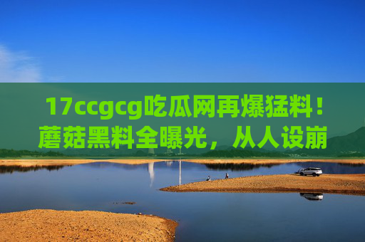 17ccgcg吃瓜网再爆猛料!蘑菇黑料全曝光,从人设崩塌到私联疑云,网友,这瓜保熟吗?吃瓜网爆蘑菇黑料全曝光,人设崩塌到私联疑云,网友,这瓜保熟吗? 17ccgcg吃瓜网再爆猛料!蘑菇黑料全曝光,从人设崩塌到私联疑云,网友,这瓜保熟吗?吃瓜网爆蘑菇黑料全曝光,人设崩塌到私联疑云,网友,这瓜保熟吗?