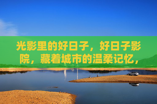 光影里的好日子，好日子影院，藏着城市的温柔记忆，好日子影院，光影里的城市温柔记忆
