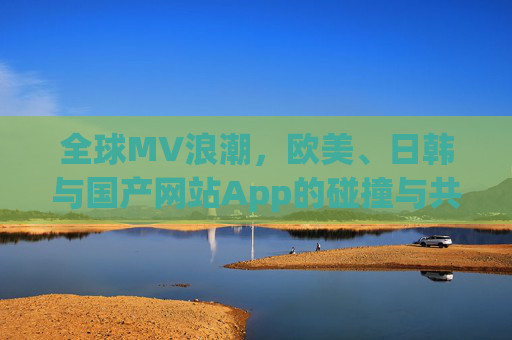 全球MV浪潮,欧美、日韩与国产网站App的碰撞与共生,全球MV浪潮,欧美、日韩与国产的碰撞共生 全球MV浪潮,欧美、日韩与国产网站App的碰撞与共生,全球MV浪潮,欧美、日韩与国产的碰撞共生