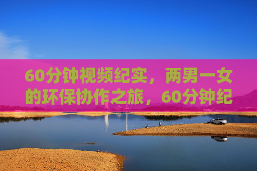 60分钟视频纪实,两男一女的环保协作之旅,60分钟纪实,两男一女的环保协作之旅 60分钟视频纪实,两男一女的环保协作之旅,60分钟纪实,两男一女的环保协作之旅