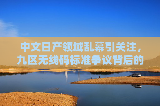中文日产领域乱幕引关注,九区无线码标准争议背后的市场与技术博弈,中文日产领域九区无线码标准争议,市场与技术的博弈 中文日产领域乱幕引关注,九区无线码标准争议背后的市场与技术博弈,中文日产领域九区无线码标准争议,市场与技术的博弈