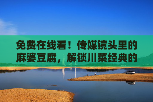 免费在线看!传媒镜头里的麻婆豆腐,解锁川菜经典的文化与美味,传媒镜头里的麻婆豆腐,免费解锁川菜经典的文化与美味 免费在线看!传媒镜头里的麻婆豆腐,解锁川菜经典的文化与美味,传媒镜头里的麻婆豆腐,免费解锁川菜经典的文化与美味
