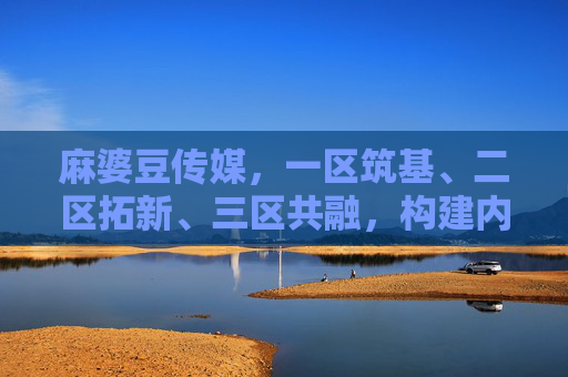 麻婆豆传媒,一区筑基、二区拓新、三区共融,构建内容生态新格局,麻婆豆传媒,一区筑基、二区拓新、三区共融,构建内容生态新格局 麻婆豆传媒,一区筑基、二区拓新、三区共融,构建内容生态新格局,麻婆豆传媒,一区筑基、二区拓新、三区共融,构建内容生态新格局