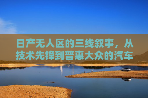 日产无人区的三线叙事，从技术先锋到普惠大众的汽车进化史，日产无人区，从技术先锋到普惠大众的汽车进化史