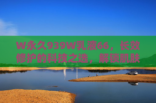 W永久939W乳液66,长效修护的科技之选,解锁肌肤年轻密码,W永久939W乳液,长效修护科技之选,解锁年轻肌密码 W永久939W乳液66,长效修护的科技之选,解锁肌肤年轻密码,W永久939W乳液,长效修护科技之选,解锁年轻肌密码