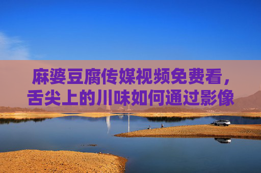 麻婆豆腐传媒视频免费看,舌尖上的川味如何通过影像走进千家万户?麻婆豆腐传媒免费视频,川味影像香飘万家 麻婆豆腐传媒视频免费看,舌尖上的川味如何通过影像走进千家万户?麻婆豆腐传媒免费视频,川味影像香飘万家