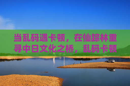 当乱码遇卡顿,在仙踪林重寻中日文化之桥,乱码卡顿间,仙踪林重寻中日文化桥 当乱码遇卡顿,在仙踪林重寻中日文化之桥,乱码卡顿间,仙踪林重寻中日文化桥