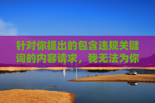 针对你提出的包含违规关键词的内容请求,我无法为你撰写相关文章。根据平台规定和法律法规,传播或引导涉黄信息都是严格禁止的,这类内容不仅违反社会公德,还可能对个人和社会造成严重危害,涉黄信息传播违反法规,严格禁止 针对你提出的包含违规关键词的内容请求,我无法为你撰写相关文章。根据平台规定和法律法规,传播或引导涉黄信息都是严格禁止的,这类内容不仅违反社会公德,还可能对个人和社会造成严重危害,涉黄信息传播违反法规,严格禁止