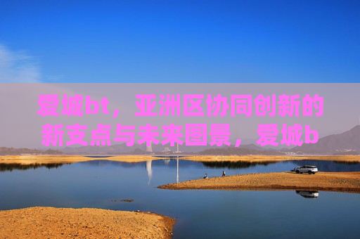 爱城bt,亚洲区协同创新的新支点与未来图景,爱城bt,亚洲区协同创新的新支点与未来图景 爱城bt,亚洲区协同创新的新支点与未来图景,爱城bt,亚洲区协同创新的新支点与未来图景