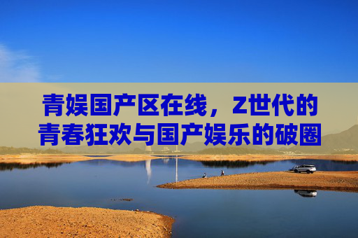 青娱国产区在线,Z世代的青春狂欢与国产娱乐的破圈之路,Z世代青春狂欢,国产娱乐的破圈之路 青娱国产区在线,Z世代的青春狂欢与国产娱乐的破圈之路,Z世代青春狂欢,国产娱乐的破圈之路