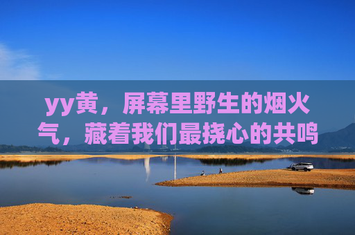 yy黄，屏幕里野生的烟火气，藏着我们最挠心的共鸣，屏幕野生烟火气，藏着最挠心的共鸣