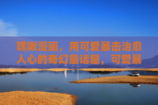 嘿啾漫画,用可爱暴击治愈人心的奇幻童话屋,可爱暴击治愈奇幻童话屋 嘿啾漫画,用可爱暴击治愈人心的奇幻童话屋,可爱暴击治愈奇幻童话屋