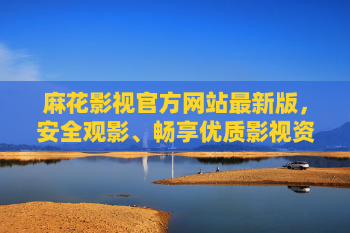 麻花影视官方网站最新版，安全观影、畅享优质影视资源的唯一入口，麻花影视官网最新版，安全观影，畅享优质影视资源唯一入口