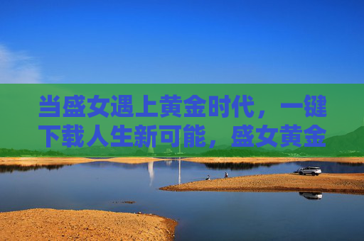 当盛女遇上黄金时代,一键下载人生新可能,盛女黄金时代,一键下载人生新可能 当盛女遇上黄金时代,一键下载人生新可能,盛女黄金时代,一键下载人生新可能