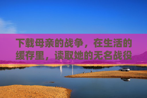 下载母亲的战争,在生活的缓存里,读取她的无名战役,生活缓存里的母亲战争 下载母亲的战争,在生活的缓存里,读取她的无名战役,生活缓存里的母亲战争