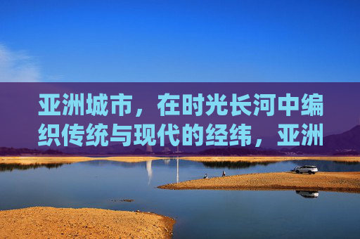 亚洲城市,在时光长河中编织传统与现代的经纬,亚洲城市,传统与现代的时光经纬 亚洲城市,在时光长河中编织传统与现代的经纬,亚洲城市,传统与现代的时光经纬