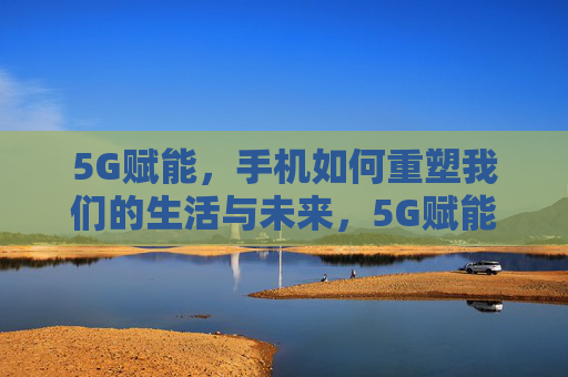 5G赋能,手机如何重塑我们的生活与未来,5G赋能手机,重塑生活与未来 5G赋能,手机如何重塑我们的生活与未来,5G赋能手机,重塑生活与未来