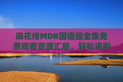 麻花传MDR国语版全集免费观看资源汇总,轻松追剧无压力,麻花传MDR国语版全集免费观看资源汇总,轻松追剧无压力 麻花传MDR国语版全集免费观看资源汇总,轻松追剧无压力,麻花传MDR国语版全集免费观看资源汇总,轻松追剧无压力