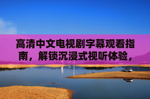 高清中文电视剧字幕观看指南,解锁沉浸式视听体验,高清中文电视剧字幕观看指南,解锁沉浸式视听体验 高清中文电视剧字幕观看指南,解锁沉浸式视听体验,高清中文电视剧字幕观看指南,解锁沉浸式视听体验