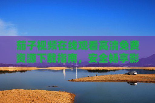 茄子视频在线观看高清免费资源下载指南，安全畅享影视盛宴，茄子视频高清免费观看下载指南，安全畅享影视盛宴