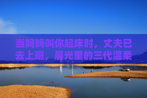当妈妈叫你起床时,丈夫已去上班,晨光里的三代温柔与边界,晨光三代,晨起温柔与边界 当妈妈叫你起床时,丈夫已去上班,晨光里的三代温柔与边界,晨光三代,晨起温柔与边界