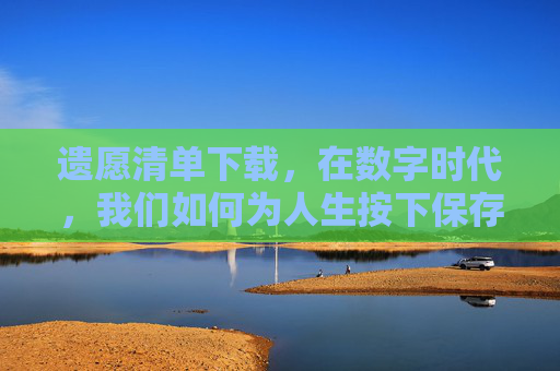 遗愿清单下载,在数字时代,我们如何为人生按下保存键?数字遗愿清单,为人生按下保存键 遗愿清单下载,在数字时代,我们如何为人生按下保存键?数字遗愿清单,为人生按下保存键
