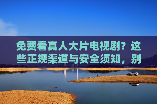 免费看真人大片电视剧？这些正规渠道与安全须知，别再踩坑！免费看真人大片电视剧？正规渠道+安全须知，别再踩坑！