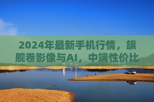 2024年最新手机行情，旗舰卷影像与AI，中端性价比内卷升级，这四类机型闭眼入不踩雷，2024手机选购指南，旗舰卷影像AI，中端性价比升级，四类机型闭眼入不踩雷