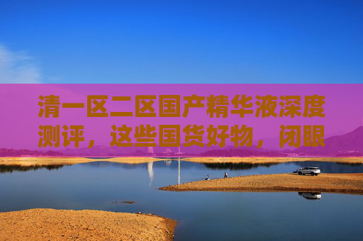 清一区二区国产精华液深度测评,这些国货好物,闭眼入不踩雷!国产精华液深度测评,闭眼入不踩雷的国货好物 清一区二区国产精华液深度测评,这些国货好物,闭眼入不踩雷!国产精华液深度测评,闭眼入不踩雷的国货好物