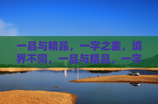 一品与精品,一字之差,境界不同,一品与精品,一字之差的境界之别 一品与精品,一字之差,境界不同,一品与精品,一字之差的境界之别