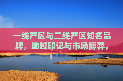 一线产区与二线产区知名品牌,地域印记与市场博弈,一线与二线产区品牌,地域印记下的市场博弈 一线产区与二线产区知名品牌,地域印记与市场博弈,一线与二线产区品牌,地域印记下的市场博弈