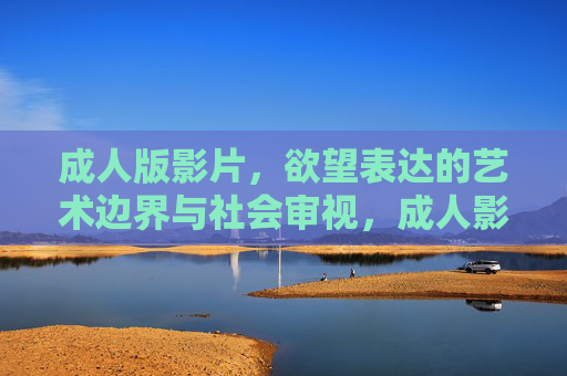 成人版影片,欲望表达的艺术边界与社会审视,成人影片,欲望表达的艺术边界与社会审视 成人版影片,欲望表达的艺术边界与社会审视,成人影片,欲望表达的艺术边界与社会审视