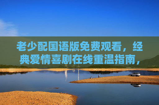 老少配国语版免费观看,经典爱情喜剧在线重温指南,老少配国语版免费观看,经典爱情喜剧在线重温指南 老少配国语版免费观看,经典爱情喜剧在线重温指南,老少配国语版免费观看,经典爱情喜剧在线重温指南