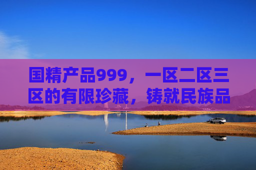 国精产品999,一区二区三区的有限珍藏,铸就民族品质标杆,国精产品999,一区二区三区有限珍藏铸就民族品质标杆 国精产品999,一区二区三区的有限珍藏,铸就民族品质标杆,国精产品999,一区二区三区有限珍藏铸就民族品质标杆