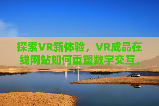 探索VR新体验,VR成品在线网站如何重塑数字交互,VR成品在线网站,重塑数字交互的新体验 探索VR新体验,VR成品在线网站如何重塑数字交互,VR成品在线网站,重塑数字交互的新体验