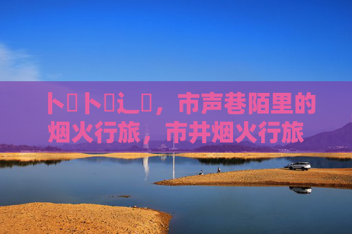 卜喿卜喿辶畗,市声巷陌里的烟火行旅,市井烟火行旅 卜喿卜喿辶畗,市声巷陌里的烟火行旅,市井烟火行旅