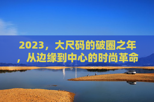 2023，大尺码的破圈之年，从边缘到中心的时尚革命，2023，大尺码从边缘到中心的时尚破圈