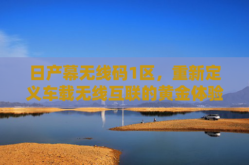 日产幕无线码1区，重新定义车载无线互联的黄金体验区，日产幕无线码1区，重新定义车载无线互联黄金体验区
